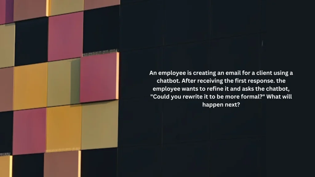 An employee is creating an email for a client using a chatbot. After receiving the first response. the employee wants to refine it and asks the chatbot, "Could you rewrite it to be more formal?" What will happen next?