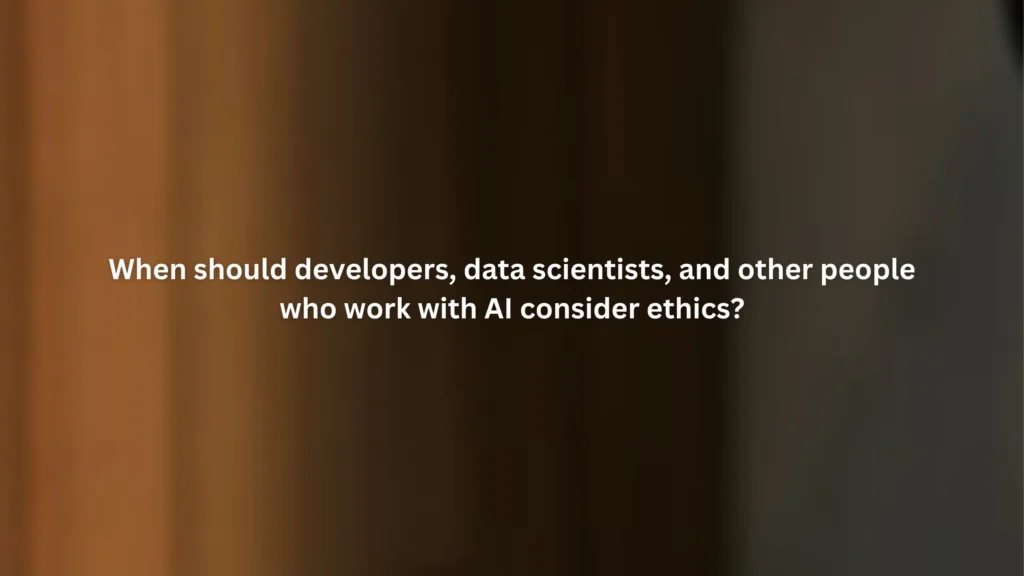 When should developers, data scientists, and other people who work with AI consider ethics?