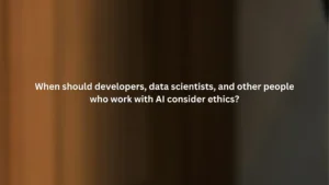 When should developers, data scientists, and other people who work with AI consider ethics?