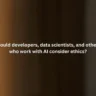 When should developers, data scientists, and other people who work with AI consider ethics?