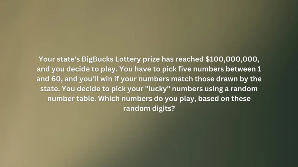 Your state's BigBucks Lottery prize has reached $100,000,000, and you decide to play. You have to pick five numbers between 1 and 60, and you'll win if your numbers match those drawn by the state. You decide to pick your "lucky" numbers using a random number table. Which numbers do you play, based on these random digits?