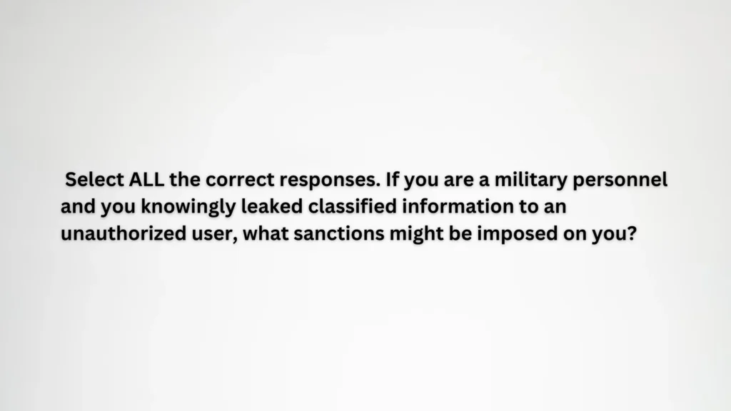 Select ALL the correct responses. If you are a military personnel and you knowingly leaked classified information to an unauthorized user, what sanctions might be imposed on you?