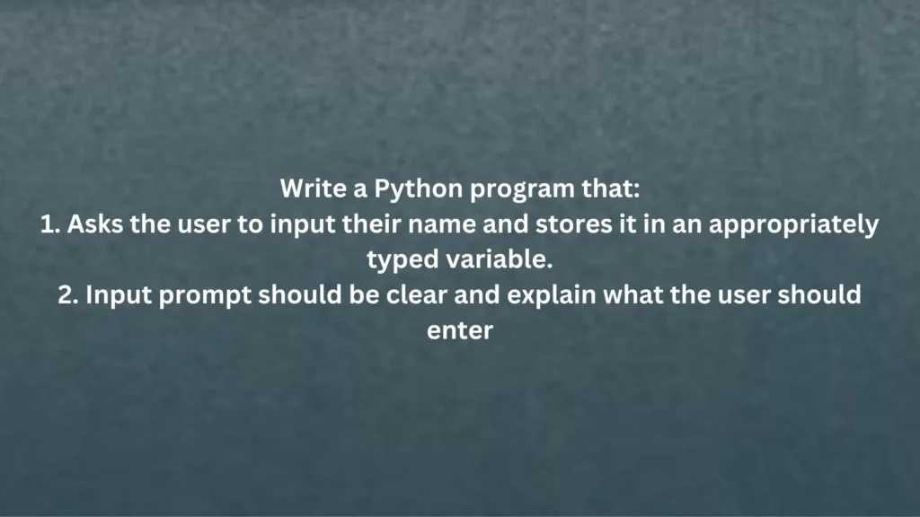Write a Python program that: Asks the user to input their name and stores it in an appropriately typed variable. Input prompt should be clear and explain what the user should enter