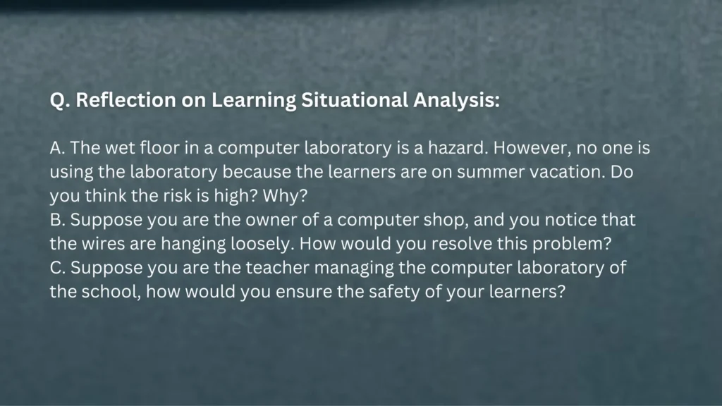 Q. Reflection on Learning Situational Analysis: A. The wet floor in a computer laboratory is a hazard. However, no one is using the laboratory because the learners are on summer vacation. Do you think the risk is high? Why? B. Suppose you are the owner of a computer shop, and you notice that the wires are hanging loosely. How would you resolve this problem? C. Suppose you are the teacher managing the computer laboratory of the school, how would you ensure the safety of your learners?