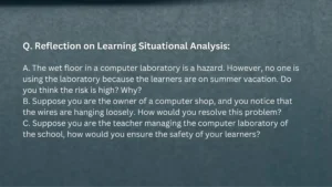 Q. Reflection on Learning Situational Analysis: A. The wet floor in a computer laboratory is a hazard. However, no one is using the laboratory because the learners are on summer vacation. Do you think the risk is high? Why? B. Suppose you are the owner of a computer shop, and you notice that the wires are hanging loosely. How would you resolve this problem? C. Suppose you are the teacher managing the computer laboratory of the school, how would you ensure the safety of your learners?