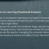 Q. Reflection on Learning Situational Analysis: A. The wet floor in a computer laboratory is a hazard. However, no one is using the laboratory because the learners are on summer vacation. Do you think the risk is high? Why? B. Suppose you are the owner of a computer shop, and you notice that the wires are hanging loosely. How would you resolve this problem? C. Suppose you are the teacher managing the computer laboratory of the school, how would you ensure the safety of your learners?