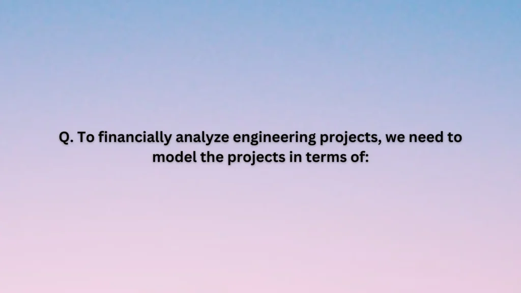 To financially analyze engineering projects, we need to model the projects in terms of