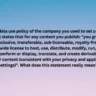 The data use policy of the company you used to set up the account states that for any content you publish: "you grant us a non-exclusive, transferable, sub-licensable, royalty-free, and worldwide license to host, use, distribute, modify, run, copy, publicly perform or display, translate, and create derivative works of your content (consistent with your privacy and application settings)". What does this statement really mean?