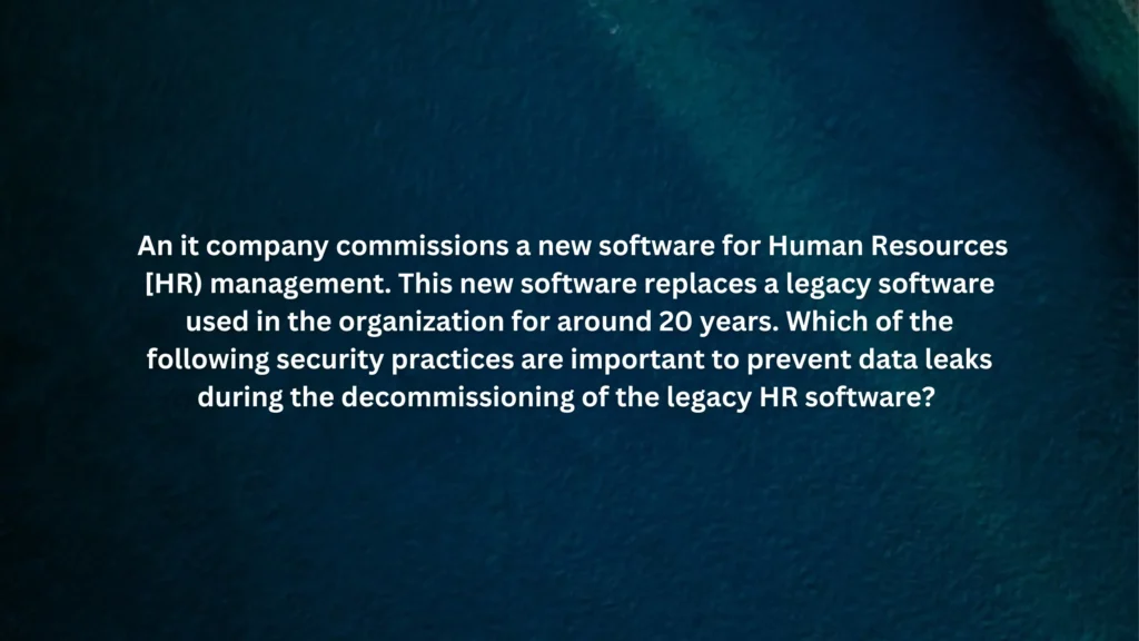 An it company commissions a new software for Human Resources [HR) management. This new software replaces a legacy software used in the organization for around 20 years. Which of the following security practices are important to prevent data leaks during the decommissioning of the legacy HR software?