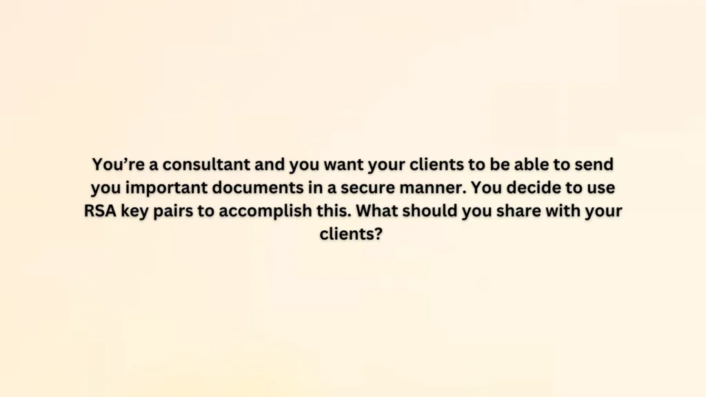 You’re a consultant and you want your clients to be able to send you important documents in a secure manner. You decide to use RSA key pairs to accomplish this. What should you share with your clients?