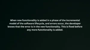 When new functionality is added in a phase of the incremental model of the software lifecycle, and errors occur, the developer knows that the error is in the new functionality. This is fixed before any more functionality is added.