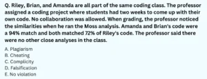 Riley, Brian, and Amanda are all part of the same coding class. The professor assigned a coding project where students had two weeks to come up with their own code. No collaboration was allowed. When grading, the professor noticed the similarities when he ran the Moss analysis. Amanda and Brian's code were a 94% match and both matched 72% of Riley's code. The professor said there were no other close analyses in the class. Amanda and Brian decided to meet together in the library so they could hang out while working on their codes separately. Riley texted Amanda because she was having problems starting her code. Amanda sent a screenshot of her code to Riley to use as a reference. What honor code violation is Amanda responsible for? A. Plagiarism B. Cheating C. Complicity D. Falsification E. No violation