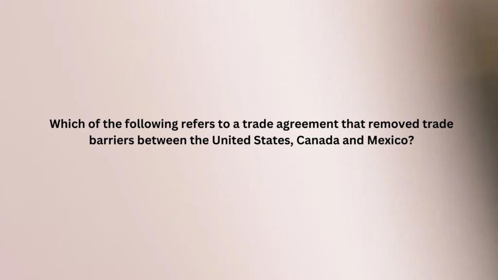 Which of the following refers to a trade agreement that removed trade barriers between the United States, Canada and Mexico?