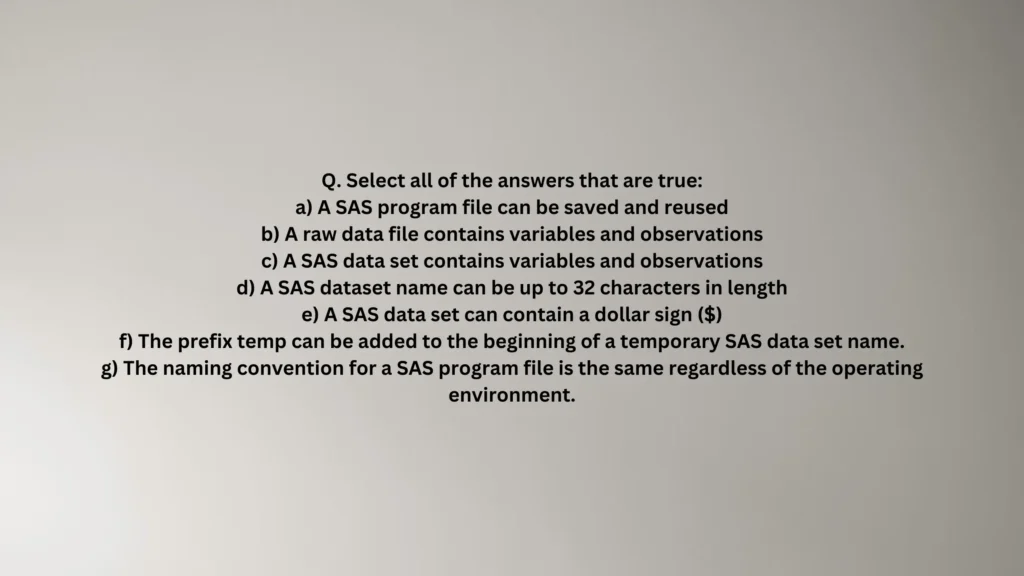 Select all of the answers that are true: a) A SAS program file can be saved and reused b) A raw data file contains variables and observations c) A SAS data set contains variables and observations d) A SAS dataset name can be up to 32 characters in length e) A SAS data set can contain a dollar sign ($) f) The prefix temp can be added to the beginning of a temporary SAS data set name. g) The naming convention for a SAS program file is the same regardless of the operating environment.