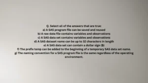 Select all of the answers that are true: a) A SAS program file can be saved and reused b) A raw data file contains variables and observations c) A SAS data set contains variables and observations d) A SAS dataset name can be up to 32 characters in length e) A SAS data set can contain a dollar sign ($) f) The prefix temp can be added to the beginning of a temporary SAS data set name. g) The naming convention for a SAS program file is the same regardless of the operating environment.