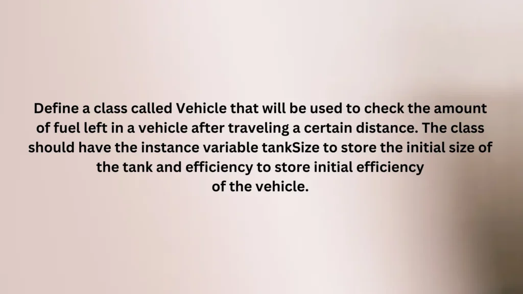 Define a class called Vehicle that will be used to check the amount of fuel left in avehicle after traveling a certain distance