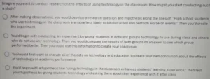 Imagine you want to conduct research on the effects of using technology in the classroom. How might you start conducting such a study? a) After making observations, you would develop a research question and hypothesis along the lines of, "High school students who use technology in the classroom are more/less likely to be distracted and perform worse on exams." Then you'd create the experiment. b) You'd begin with conducting an experiment by giving students in different groups technology to use during class and others who do not use any technology. Then you would compare the results of both groups on an exam to see which group performed better. Then you could use this information to create your conclusion. c) You would first want to analyze all of the data on technology and education to create your own conclusion about the effects of technology on academic performance. d) You'd begin with a hypothesis like "using technology in the classroom enhances students' learning experience," then test your hypothesis by giving students technology and asking them about their experience with it after class.