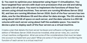 You want to optimize your datacenter using Hyper-V virtualization. You have targeted four servers with dual-core processors that are old and taking up quite a bit of space. You want to implement the functions of these four servers using virtual machines. Two servers are running Windows Server 2012 R2, and two are running Windows Server 2016. Each of the four servers has two disks, one for the Windows OS and the other for data storage. The OS volume is using about 100 GB of space on each server, and the data volume is a 250 GB volume with each server using about half the available space. You need to devise a plan to deploy each of the four servers as a virtual machine.
