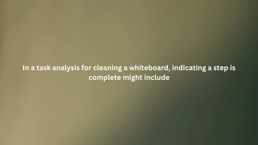In a task analysis for cleaning a whiteboard, indicating a step is complete might include