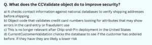 What does the CCValidate object do to improve security? a) It checks contact information against national databases to verify shipping addresses before shipping b) Object code that validates credit card numbers looking for attributes that may show errors in the card entry or fraudulent use c) This is no longer relevant after Chip-and-Pin deployment in the United States d) CurrentCustomerValidation checks the database to see if the customer has ordered before. If they have they are likely a lower risk