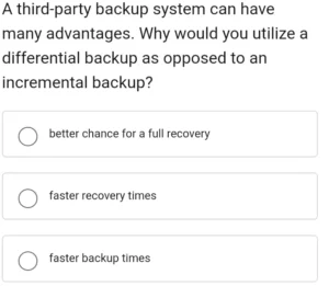 A third-party backup system can have many advantages. Why would you utilize a differential backup as opposed to an incremental backup? a) better chance for a full recovery b) faster recovery times c) faster backup times