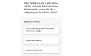 Cloud backups can be a good option, but they cost more than local storage. What is another reason why cloud backup may not be the best choice? A. Difficulty finding products that work with cloud storage B. Incomplete backups C. Slow recovery times