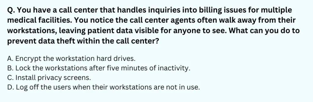 You have a call center that handles inquiries into billing issues for multiple medical facilities. You notice the call center agents often walk away from their workstations, leaving patient data visible for anyone to see. What can you do to prevent data theft within the call center?
A. Encrypt the workstation hard drives.
B. Lock the workstations after five minutes of inactivity.
C. Install privacy screens.
D. Log off the users when their workstations are not in use.