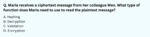 Maria receives a ciphertext message from her colleague Wen. What type of function does Maria need to use to read the plaintext message? A. Hashing B. Decryption C. Validation D. Encryption
