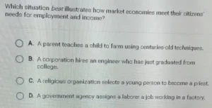 Which situation best illustrates how market economies meet their citizens' needs for employment and income? A. A parent teaches a child to farm using centuries-old techniques. B. A corporation hires an engineer who has just graduated from college. C. A religious organization selects a young person to become a priest. D. A government agency assigns a laborer a job working in a factory.