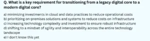 What is a key requirement for transitioning from a legacy digital core to a modern digital core? a) minimizing investments in cloud and data practices to reduce operational costs b) prioritizing on-premises solutions and systems to reduce costs on infrastructure c) increasing technology complexity and investment to ensure robust infrastructure d) shifting to a mindset of agility and interoperability across the entire technology landscape e) I don't know this yet