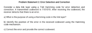 Consider a data link layer using a 7 -bit Hamming code for error detection and correction. A transmitted codeword is 1101010. After receiving the codeword, the receiver detects that there is an error. a) What is the purpose of using a Hamming code in the link layer? b) Identify the position of the error in the received codeword using the Hamming code mechanism. c) Correct the error and provide the correct codeword.
