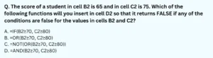 The score of a student in cell B2 is 65 and in cell C2 is 75. Which of the following functions will you insert in cell D2 so that it returns FALSE if any of the conditions are false for the values in cells B2 and C2? A. =IF(B2≥70,C2≥80) B. =OR(B2≥70,C2≥80) C. =NOT(OR(B2≥70,C2≥80)) D. =AND(B2≥70,C2≥80)