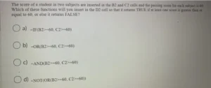 The score of a student in two subjects are inserted in the B2 and C2 cells and the passing score for each subject is 60. Which of these functions will you insert in the D2 cell so that it returns TRUE if at least one score is greater than or equal to 60, or else it returns FALSE? a) =IF(B2>=60, C2>=60) b) =OR(B2>=60, C2>=60) c) =AND(B2>=60, C2>=60) d) =NOT(OR(B2>=60, C2>=60))