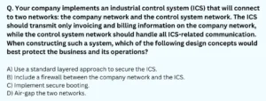 Your company implements an industrial control system (ICS) that will connect to two networks: the company network and the control system network. The ICS should transmit only invoicing and billing information on the company network, while the control system network should handle all ICS-related communication. When constructing such a system, which of the following design concepts would best protect the business and its operations?