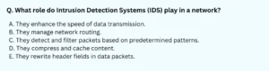 What role do Intrusion Detection Systems (IDS) play in a network? A. They enhance the speed of data transmission. B. They manage network routing. C. They detect and filter packets based on predetermined patterns. D. They compress and cache content. E. They rewrite header fields in data packets.