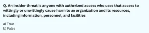 An insider threat is anyone with authorized access who uses that access to wittingly or unwittingly cause harm to an organization and its resources, including information, personnel, and facilities. a) True b) False