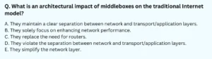 What is an architectural impact of middleboxes on the traditional Internet model? A. They maintain a clear separation between network and transport/application layers. B. They solely focus on enhancing network performance. C. They replace the need for routers. D. They violate the separation between network and transport/application layers. E. They simplify the network layer.