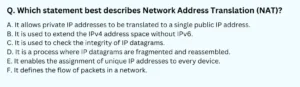 Which statement best describes Network Address Translation (NAT)? A. It allows private IP addresses to be translated to a single public IP address. B. It is used to extend the IPv4 address space without IPv6. C. It is used to check the integrity of IP datagrams. D. It is a process where IP datagrams are fragmented and reassembled. E. It enables the assignment of unique IP addresses to every device. F. It defines the flow of packets in a network.
