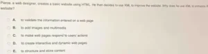Pierce, a web designer, creates a basic website using HTML. He then decides to use JavaScript on the website. What is JavaScript used for? A. To structure and store content B. To validate the information entered on a web page C. To create interactive and dynamic web pages D. To add images and multimedia E. To make web pages respond to users' actions