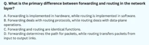 What is the primary difference between forwarding and routing in the network layer? A. Forwarding is implemented in hardware, while routing is implemented in software. B. Forwarding deals with routing protocols, while routing deals with data-plane operations. C. Forwarding and routing are identical functions. D. Forwarding determines the path for packets, while routing transfers packets from input to output links.