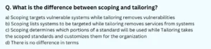 What is the difference between scoping and tailoring? a) Scoping targets vulnerable systems while tailoring removes vulnerabilities b) Scoping lists systems to be targeted while tailoring removes services from systems c) Scoping determines which portions of a standard will be used while Tailoring takes the scoped standards and customizes them for the organization d) There is no difference in terms