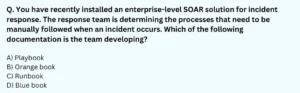 You have recently installed an enterprise-level SOAR solution for incident response. The response team is determining the processes that need to be manually followed when an incident occurs. Which of the following documentation is the team developing? A) Playbook B) Orange book C) Runbook D) Blue book