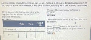An experienced computer technician can set up a network in 12 hours. It would take an intern 20 hours to set up the same network. If they work together, how long will it take to set up the network? The rate of the experienced technician is If the experienced technician and intern work 1/12 together, then we assume that the time COMPLETE they work is the same. 