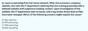 Laura is operating from her home network. After she accesses a company website, she calls the IT department claiming that she is being presented with a defaced website with suspicious-looking content. Upon investigation of the website, the IT department sees no issues, and a log review shows that no files have been changed. Which of the following answers might explain the cause? A) SQL injection B) ARP poisoning C) DNS poisoning D) MAC spoofing