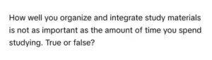 How well you organize and integrate study materials is not as important as the amount of time you spend studying. Please select the best answer from the choices provided: A. True B. False