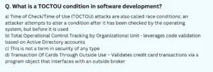 What is a TOCTOU condition in software development? a) Time of Check/Time of Use (TOCTOU) attacks are also called race conditions: an attacker attempts to alter a condition after it has been checked by the operating system, but before it is used b) Total Operational Control Tracking by Organizational Unit - leverages code validation based on Active Directory accounts c) This is not a term in security of any type d) Transaction Of Cards Through Outside Use – Validates credit card transactions via a program object that interfaces with an outside broker