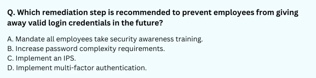 Which remediation step is recommended to prevent employees from giving away valid login credentials in the future?
A. Mandate all employees take security awareness training.
B. Increase password complexity requirements.
C. Implement an IPS.
D. Implement multi-factor authentication.