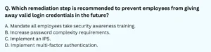 Which remediation step is recommended to prevent employees from giving away valid login credentials in the future? A. Mandate all employees take security awareness training. B. Increase password complexity requirements. C. Implement an IPS. D. Implement multi-factor authentication.