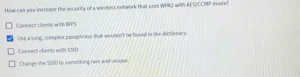 How can you increase the security of a wireless network that uses WPA2 with AES/CCMP mode? a) Connect clients with WPS b) Use a long, complex passphrase that wouldn’t be found in the dictionary. c) Connect clients with SSID d) Change the SSID to something rare and unique.