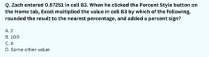 Zach entered 0.57251 in cell B3. When he clicked the Percent Style button on the Home tab, Excel multiplied the value in cell B3 by which of the following, rounded the result to the nearest percentage, and added a percent sign? A. 2 B. 100 C. π D. Some other value